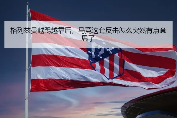 格列兹曼越踢越靠后，马竞这套反击怎么突然有点意思了