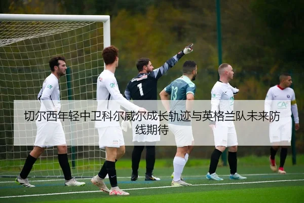 切尔西年轻中卫科尔威尔成长轨迹与英格兰队未来防线期待