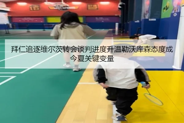 拜仁追逐维尔茨转会谈判进度升温勒沃库森态度成今夏关键变量