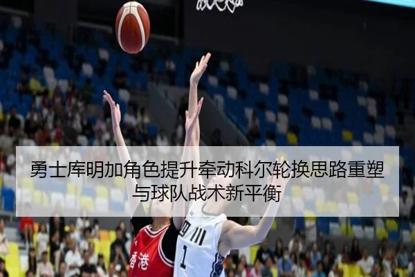 勇士库明加角色提升牵动科尔轮换思路重塑与球队战术新平衡