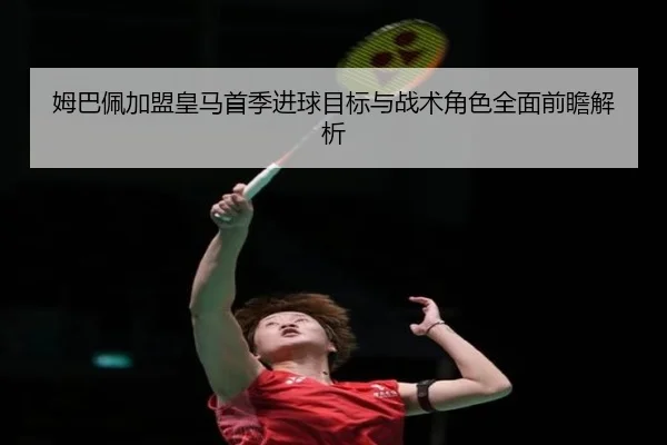 姆巴佩加盟皇马首季进球目标与战术角色全面前瞻解析