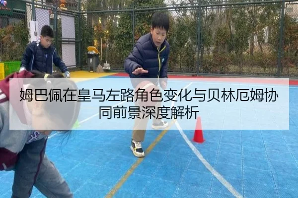姆巴佩在皇马左路角色变化与贝林厄姆协同前景深度解析